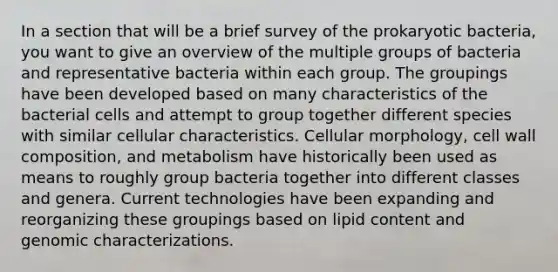 In a section that will be a brief survey of the prokaryotic bacteria, you want to give an overview of the multiple groups of bacteria and representative bacteria within each group. The groupings have been developed based on many characteristics of the bacterial cells and attempt to group together different species with similar cellular characteristics. Cellular morphology, cell wall composition, and metabolism have historically been used as means to roughly group bacteria together into different classes and genera. Current technologies have been expanding and reorganizing these groupings based on lipid content and genomic characterizations.