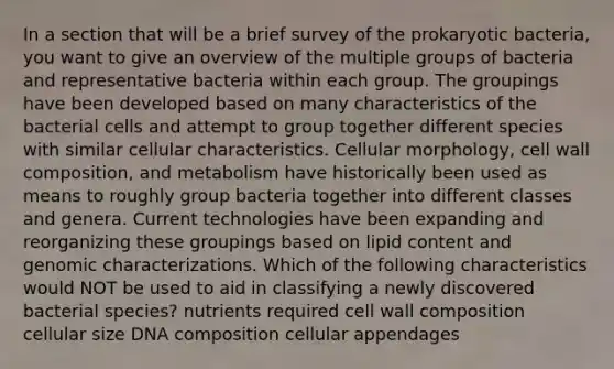 In a section that will be a brief survey of the prokaryotic bacteria, you want to give an overview of the multiple groups of bacteria and representative bacteria within each group. The groupings have been developed based on many characteristics of the bacterial cells and attempt to group together different species with similar cellular characteristics. Cellular morphology, cell wall composition, and metabolism have historically been used as means to roughly group bacteria together into different classes and genera. Current technologies have been expanding and reorganizing these groupings based on lipid content and genomic characterizations. Which of the following characteristics would NOT be used to aid in classifying a newly discovered bacterial species? nutrients required cell wall composition cellular size DNA composition cellular appendages