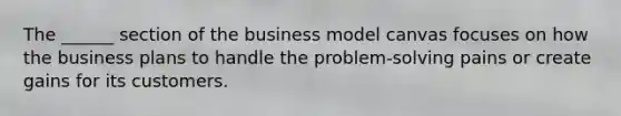 The ______ section of the business model canvas focuses on how the business plans to handle the problem-solving pains or create gains for its customers.