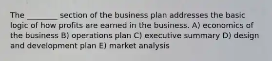 The ________ section of the business plan addresses the basic logic of how profits are earned in the business. A) economics of the business B) operations plan C) executive summary D) design and development plan E) market analysis