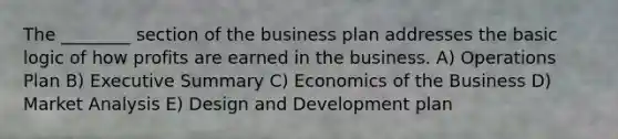 The ________ section of the business plan addresses the basic logic of how profits are earned in the business. A) Operations Plan B) Executive Summary C) Economics of the Business D) Market Analysis E) Design and Development plan