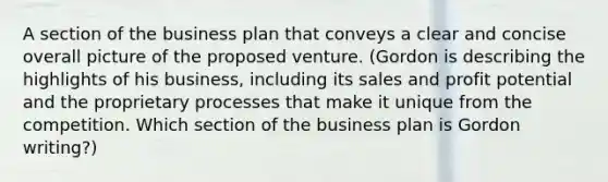 A section of the business plan that conveys a clear and concise overall picture of the proposed venture. (Gordon is describing the highlights of his business, including its sales and profit potential and the proprietary processes that make it unique from the competition. Which section of the business plan is Gordon writing?)