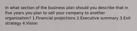 In what section of the business plan should you describe that in five years you plan to sell your company to another organization? 1.Financial projections 2.Executive summary 3.Exit strategy 4.Vision