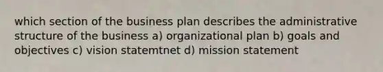 which section of the business plan describes the administrative structure of the business a) organizational plan b) goals and objectives c) vision statemtnet d) mission statement