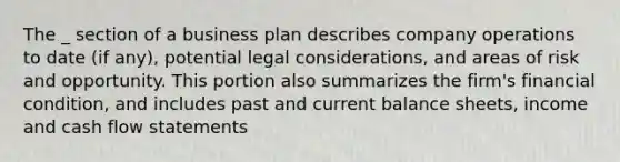 The _ section of a business plan describes company operations to date (if any), potential legal considerations, and areas of risk and opportunity. This portion also summarizes the firm's financial condition, and includes past and current balance sheets, income and cash flow statements