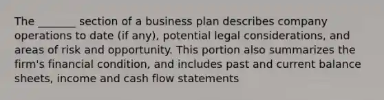 The _______ section of a business plan describes company operations to date (if any), potential legal considerations, and areas of risk and opportunity. This portion also summarizes the firm's financial condition, and includes past and current balance sheets, income and cash flow statements