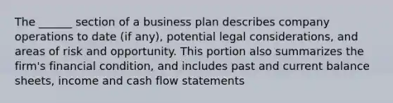 The ______ section of a business plan describes company operations to date (if any), potential legal considerations, and areas of risk and opportunity. This portion also summarizes the firm's financial condition, and includes past and current balance sheets, income and cash flow statements