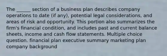 The ______ section of a business plan describes company operations to date (if any), potential legal considerations, and areas of risk and opportunity. This portion also summarizes the firm's financial condition, and includes past and current balance sheets, income and cash flow statements. Multiple choice question. financial plan executive summary marketing plan company background