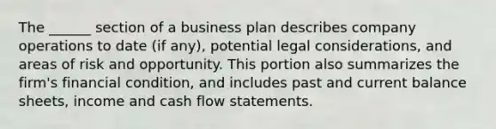 The ______ section of a business plan describes company operations to date (if any), potential legal considerations, and areas of risk and opportunity. This portion also summarizes the firm's financial condition, and includes past and current balance sheets, income and cash flow statements.