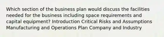 Which section of the business plan would discuss the facilities needed for the business including space requirements and capital equipment? Introduction Critical Risks and Assumptions Manufacturing and Operations Plan Company and Industry