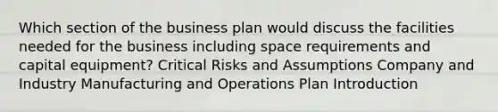 Which section of the business plan would discuss the facilities needed for the business including space requirements and capital equipment? Critical Risks and Assumptions Company and Industry Manufacturing and Operations Plan Introduction