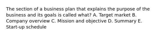 The section of a business plan that explains the purpose of the business and its goals is called what? A. Target market B. Company overview C. Mission and objective D. Summary E. Start-up schedule