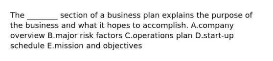 The​ ________ section of a business plan explains the purpose of the business and what it hopes to accomplish. A.company overview B.major risk factors C.operations plan D.start-up schedule E.mission and objectives