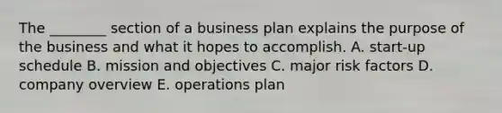 The​ ________ section of a business plan explains the purpose of the business and what it hopes to accomplish. A. ​start-up schedule B. mission and objectives C. major risk factors D. company overview E. operations plan