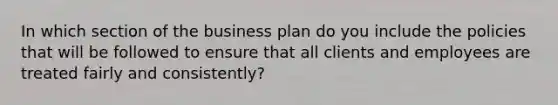 In which section of the business plan do you include the policies that will be followed to ensure that all clients and employees are treated fairly and consistently?