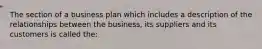 The section of a business plan which includes a description of the relationships between the business, its suppliers and its customers is called the: