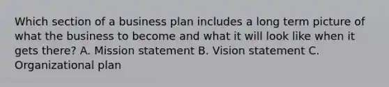 Which section of a business plan includes a long term picture of what the business to become and what it will look like when it gets there? A. Mission statement B. Vision statement C. Organizational plan