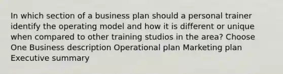 In which section of a business plan should a personal trainer identify the operating model and how it is different or unique when compared to other training studios in the area? Choose One Business description Operational plan Marketing plan Executive summary