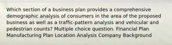 Which section of a business plan provides a comprehensive demographic analysis of consumers in the area of the proposed business as well as a traffic-pattern analysis and vehicular and pedestrian counts? Multiple choice question. Financial Plan Manufacturing Plan Location Analysis Company Background