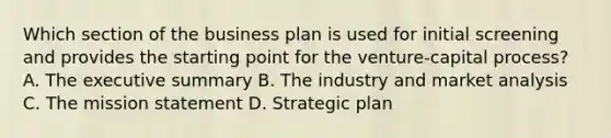 Which section of the business plan is used for initial screening and provides the starting point for the venture-capital process? A. The executive summary B. The industry and market analysis C. The mission statement D. Strategic plan