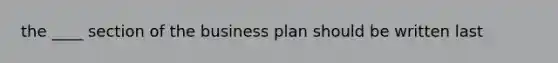 the ____ section of the business plan should be written last