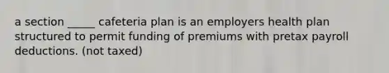 a section _____ cafeteria plan is an employers health plan structured to permit funding of premiums with pretax payroll deductions. (not taxed)