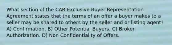 What section of the CAR Exclusive Buyer Representation Agreement states that the terms of an offer a buyer makes to a seller may be shared to others by the seller and or listing agent? A) Confirmation. B) Other Potential Buyers. C) Broker Authorization. D) Non Confidentiality of Offers.