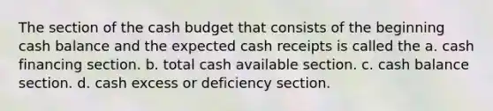 The section of the cash budget that consists of the beginning cash balance and the expected cash receipts is called the a. cash financing section. b. total cash available section. c. cash balance section. d. cash excess or deficiency section.