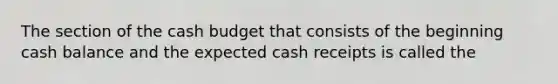 The section of the cash budget that consists of the beginning cash balance and the expected cash receipts is called the