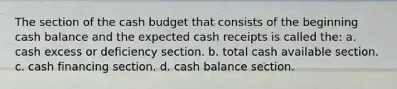 The section of the cash budget that consists of the beginning cash balance and the expected cash receipts is called the: a. cash excess or deficiency section. b. total cash available section. c. cash financing section. d. cash balance section.