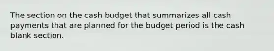 The section on the cash budget that summarizes all cash payments that are planned for the budget period is the cash blank section.