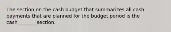 The section on the cash budget that summarizes all cash payments that are planned for the budget period is the cash________section.