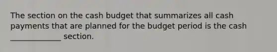 The section on the cash budget that summarizes all cash payments that are planned for the budget period is the cash _____________ section.