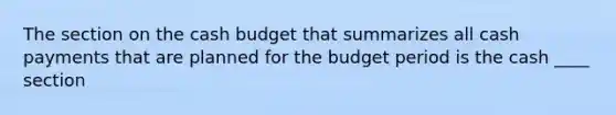 The section on the cash budget that summarizes all cash payments that are planned for the budget period is the cash ____ section