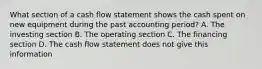 What section of a cash flow statement shows the cash spent on new equipment during the past accounting period? A. The investing section B. The operating section C. The financing section D. The cash flow statement does not give this information