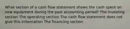 What section of a cash flow statement shows the cash spent on new equipment during the past accounting period? The investing section The operating section The cash flow statement does not give this information The financing section