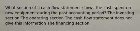 What section of a cash flow statement shows the cash spent on new equipment during the past accounting period? The investing section The operating section The cash flow statement does not give this information The financing section