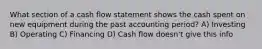 What section of a cash flow statement shows the cash spent on new equipment during the past accounting period? A) Investing B) Operating C) Financing D) Cash flow doesn't give this info