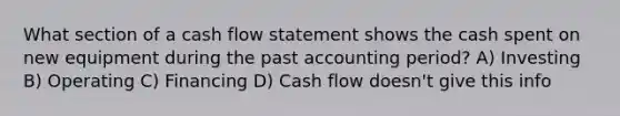 What section of a cash flow statement shows the cash spent on new equipment during the past accounting period? A) Investing B) Operating C) Financing D) Cash flow doesn't give this info