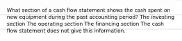 What section of a cash flow statement shows the cash spent on new equipment during the past accounting period? The investing section The operating section The financing section The cash flow statement does not give this information.