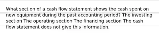 What section of a cash flow statement shows the cash spent on new equipment during the past accounting period? The investing section The operating section The financing section The cash flow statement does not give this information.