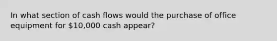 In what section of cash flows would the purchase of office equipment for 10,000 cash appear?