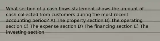 What section of a cash flows statement shows the amount of cash collected from customers during the most recent accounting period? A) The property section B) The operating section C) The expense section D) The financing section E) The investing section