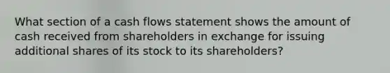 What section of a cash flows statement shows the amount of cash received from shareholders in exchange for issuing additional shares of its stock to its shareholders?