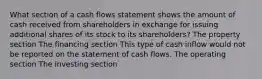 What section of a cash flows statement shows the amount of cash received from shareholders in exchange for issuing additional shares of its stock to its shareholders? The property section The financing section This type of cash inflow would not be reported on the statement of cash flows. The operating section The investing section