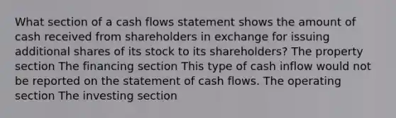 What section of a cash flows statement shows the amount of cash received from shareholders in exchange for issuing additional shares of its stock to its shareholders? The property section The financing section This type of cash inflow would not be reported on the statement of cash flows. The operating section The investing section