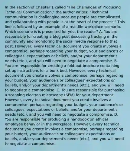 In the section of Chapter 1 called "The Challenges of Producing Technical Communication," the author writes: "Technical communication is challenging because people are complicated, and collaborating with people is at the heart of the process." This line is followed by an example of a real-life workplace scenario. Which scenario is is presented for you, the reader? A. You are responsible for creating a blog post discussing fracking in the community and monitoring the social media response to that post. However, every technical document you create involves a compromise, perhaps regarding your budget, your audience's or colleagues' expectations or beliefs, and/or your department's needs (etc.), and you will need to negotiate a compromise. B. You are responsible for creating a fold-out brochure containing set up instructions for a bunk bed. However, every technical document you create involves a compromise, perhaps regarding your budget, your audience's or colleagues' expectations or beliefs, and/or your department's needs (etc.), and you will need to negotiate a compromise. C. You are responsible for purchasing a scanning electron microscope (SEM) for your department. However, every technical document you create involves a compromise, perhaps regarding your budget, your audience's or colleagues' expectations or beliefs, and/or your department's needs (etc.), and you will need to negotiate a compromise. D. You are responsible for producing a handbook on ethical employee behavior in the workplace. However, every technical document you create involves a compromise, perhaps regarding your budget, your audience's or colleagues' expectations or beliefs, and/or your department's needs (etc.), and you will need to negotiate a compromise.