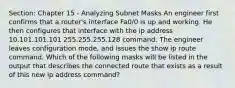 Section: Chapter 15 - Analyzing Subnet Masks An engineer first confirms that a router's interface Fa0/0 is up and working. He then configures that interface with the ip address 10.101.101.101 255.255.255.128 command. The engineer leaves configuration mode, and issues the show ip route command. Which of the following masks will be listed in the output that describes the connected route that exists as a result of this new ip address command?