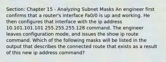 Section: Chapter 15 - Analyzing Subnet Masks An engineer first confirms that a router's interface Fa0/0 is up and working. He then configures that interface with the ip address 10.101.101.101 255.255.255.128 command. The engineer leaves configuration mode, and issues the show ip route command. Which of the following masks will be listed in the output that describes the connected route that exists as a result of this new ip address command?