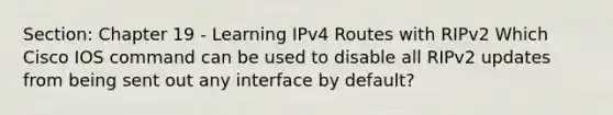 Section: Chapter 19 - Learning IPv4 Routes with RIPv2 Which Cisco IOS command can be used to disable all RIPv2 updates from being sent out any interface by default?